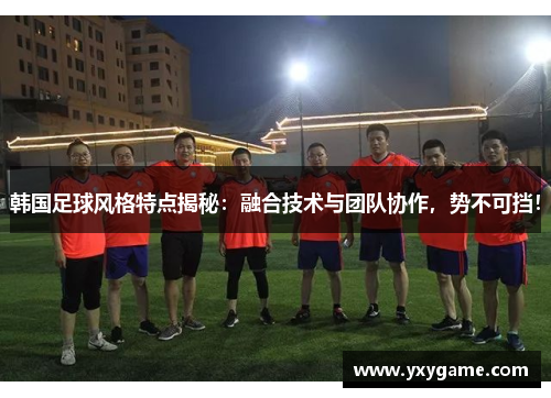 韩国足球风格特点揭秘：融合技术与团队协作，势不可挡！