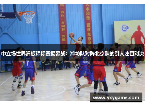 中立场世界滑板锦标赛揭幕战：潍坊队对阵北京队的引人注目对决